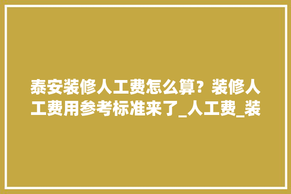 泰安装修人工费怎么算？装修人工费用参考标准来了_人工费_装修 装修百科