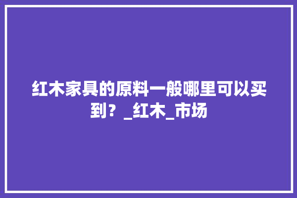 红木家具的原料一般哪里可以买到？_红木_市场 照明